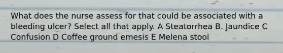 What does the nurse assess for that could be associated with a bleeding ulcer? Select all that apply. A Steatorrhea B. Jaundice C Confusion D Coffee ground emesis E Melena stool