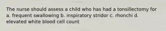 The nurse should assess a child who has had a tonsillectomy for a. frequent swallowing b. inspiratory stridor c. rhonchi d. elevated white blood cell count