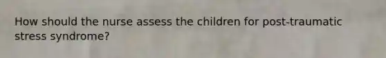 How should the nurse assess the children for post-traumatic stress syndrome?