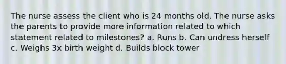 The nurse assess the client who is 24 months old. The nurse asks the parents to provide more information related to which statement related to milestones? a. Runs b. Can undress herself c. Weighs 3x birth weight d. Builds block tower