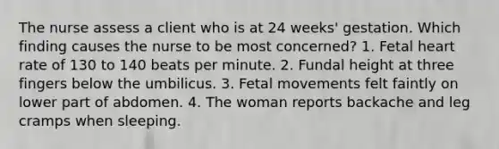 The nurse assess a client who is at 24 weeks' gestation. Which finding causes the nurse to be most concerned? 1. Fetal heart rate of 130 to 140 beats per minute. 2. Fundal height at three fingers below the umbilicus. 3. Fetal movements felt faintly on lower part of abdomen. 4. The woman reports backache and leg cramps when sleeping.