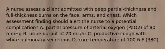 A nurse assess a client admitted with deep partial-thickness and full-thickness burns on the face, arms, and chest. Which assessment finding should alert the nurse to a potential complication? A. partial pressure of arterial oxygen (PaO2) of 80 mmHg B. urine output of 20 mL/hr C. productive cough with white pulmonary secretions D. core temperature of 100.6 F (38C)