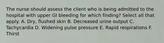 The nurse should assess the client who is being admitted to the hospital with upper GI bleeding for which finding? Select all that apply. A. Dry, flushed skin B. Decreased urine output C. Tachycardia D. Widening pulse pressure E. Rapid respirations F. Thirst