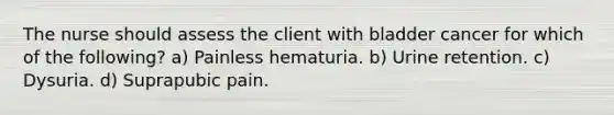 The nurse should assess the client with bladder cancer for which of the following? a) Painless hematuria. b) Urine retention. c) Dysuria. d) Suprapubic pain.