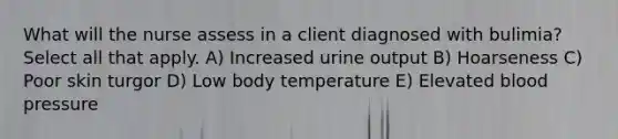 What will the nurse assess in a client diagnosed with bulimia?Select all that apply. A) Increased urine output B) Hoarseness C) Poor skin turgor D) Low body temperature E) Elevated blood pressure