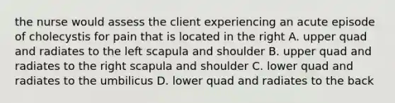 the nurse would assess the client experiencing an acute episode of cholecystis for pain that is located in the right A. upper quad and radiates to the left scapula and shoulder B. upper quad and radiates to the right scapula and shoulder C. lower quad and radiates to the umbilicus D. lower quad and radiates to the back