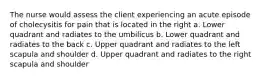 The nurse would assess the client experiencing an acute episode of cholecysitis for pain that is located in the right a. Lower quadrant and radiates to the umbilicus b. Lower quadrant and radiates to the back c. Upper quadrant and radiates to the left scapula and shoulder d. Upper quadrant and radiates to the right scapula and shoulder