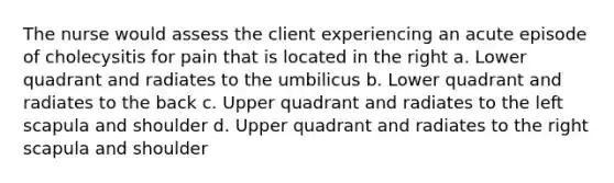 The nurse would assess the client experiencing an acute episode of cholecysitis for pain that is located in the right a. Lower quadrant and radiates to the umbilicus b. Lower quadrant and radiates to the back c. Upper quadrant and radiates to the left scapula and shoulder d. Upper quadrant and radiates to the right scapula and shoulder