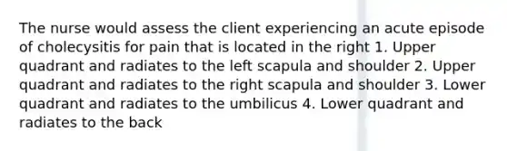 The nurse would assess the client experiencing an acute episode of cholecysitis for pain that is located in the right 1. Upper quadrant and radiates to the left scapula and shoulder 2. Upper quadrant and radiates to the right scapula and shoulder 3. Lower quadrant and radiates to the umbilicus 4. Lower quadrant and radiates to the back