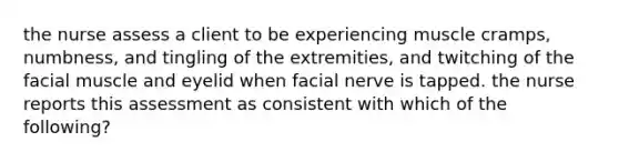 the nurse assess a client to be experiencing muscle cramps, numbness, and tingling of the extremities, and twitching of the facial muscle and eyelid when facial nerve is tapped. the nurse reports this assessment as consistent with which of the following?