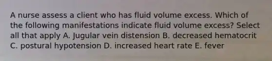 A nurse assess a client who has fluid volume excess. Which of the following manifestations indicate fluid volume excess? Select all that apply A. Jugular vein distension B. decreased hematocrit C. postural hypotension D. increased heart rate E. fever