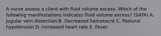 A nurse assess a client with fluid volume excess. Which of the following manifestations indicates fluid volume excess? (SATA) A. Jugular vein distention B. Decreased hematocrit C. Postural hypotension D. Increased heart rate E. Fever