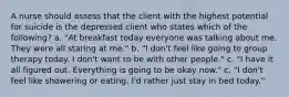 A nurse should assess that the client with the highest potential for suicide is the depressed client who states which of the following? a. "At breakfast today everyone was talking about me. They were all staring at me." b. "I don't feel like going to group therapy today. I don't want to be with other people." c. "I have it all figured out. Everything is going to be okay now." c. "I don't feel like showering or eating. I'd rather just stay in bed today."