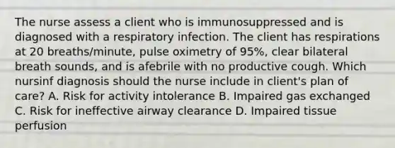 The nurse assess a client who is immunosuppressed and is diagnosed with a respiratory infection. The client has respirations at 20 breaths/minute, pulse oximetry of 95%, clear bilateral breath sounds, and is afebrile with no productive cough. Which nursinf diagnosis should the nurse include in client's plan of care? A. Risk for activity intolerance B. Impaired gas exchanged C. Risk for ineffective airway clearance D. Impaired tissue perfusion