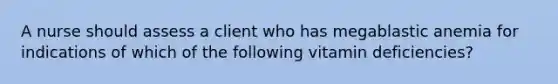 A nurse should assess a client who has megablastic anemia for indications of which of the following vitamin deficiencies?