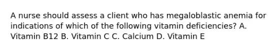 A nurse should assess a client who has megaloblastic anemia for indications of which of the following vitamin deficiencies? A. Vitamin B12 B. Vitamin C C. Calcium D. Vitamin E