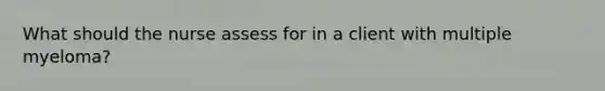 What should the nurse assess for in a client with multiple myeloma?