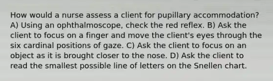 How would a nurse assess a client for pupillary accommodation? A) Using an ophthalmoscope, check the red reflex. B) Ask the client to focus on a finger and move the client's eyes through the six cardinal positions of gaze. C) Ask the client to focus on an object as it is brought closer to the nose. D) Ask the client to read the smallest possible line of letters on the Snellen chart.