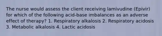 The nurse would assess the client receiving lamivudine (Epivir) for which of the following acid-base imbalances as an adverse effect of therapy? 1. Respiratory alkalosis 2. Respiratory acidosis 3. Metabolic alkalosis 4. Lactic acidosis