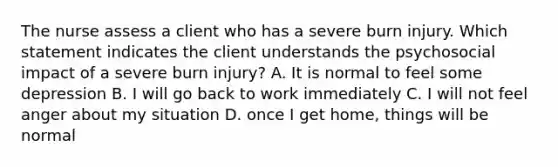 The nurse assess a client who has a severe burn injury. Which statement indicates the client understands the psychosocial impact of a severe burn injury? A. It is normal to feel some depression B. I will go back to work immediately C. I will not feel anger about my situation D. once I get home, things will be normal