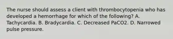 The nurse should assess a client with thrombocytopenia who has developed a hemorrhage for which of the following? A. Tachycardia. B. Bradycardia. C. Decreased PaCO2. D. Narrowed pulse pressure.