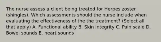 The nurse assess a client being treated for Herpes zoster (shingles). Which assessments should the nurse include when evaluating the effectiveness of the the treatment? (Select all that apply) A. Functional ability B. Skin integrity C. Pain scale D. Bowel sounds E. heart sounds