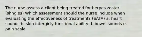 The nurse assess a client being treated for herpes zoster (shngles) Which assessment should the nurse include when evaluating the effectiveness of treatment? (SATA) a. heart sounds b. skin intergirty functional ability d. bowel sounds e. pain scale