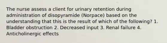 The nurse assess a client for urinary retention during administration of disopyramide (Norpace) based on the understanding that this is the result of which of the following? 1. Bladder obstruction 2. Decreased input 3. Renal failure 4. Anticholinergic effects