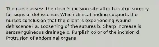 The nurse assess the client's incision site after bariatric surgery for signs of dehiscence. Which clinical finding supports the nurses conclusion that the client is experiencing wound dehiscence? a. Loosening of the sutures b. Sharp increase is serosanguineous drainage c. Purplish color of the incision d. Protrusion of abdominal organs