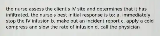 the nurse assess the client's IV site and determines that it has infiltrated. the nurse's best initial response is to: a. immediately stop the IV infusion b. make out an incident report c. apply a cold compress and slow the rate of infusion d. call the physician