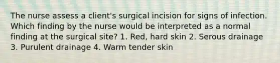 The nurse assess a client's surgical incision for signs of infection. Which finding by the nurse would be interpreted as a normal finding at the surgical site? 1. Red, hard skin 2. Serous drainage 3. Purulent drainage 4. Warm tender skin