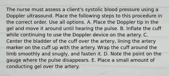 The nurse must assess a client's systolic blood pressure using a Doppler ultrasound. Place the following steps to this procedure in the correct order. Use all options. A. Place the Doppler tip in the gel and move it around until hearing the pulse. B. Inflate the cuff while continuing to use the Doppler device on the artery. C. Center the bladder of the cuff over the artery, lining the artery marker on the cuff up with the artery. Wrap the cuff around the limb smoothly and snugly, and fasten it. D. Note the point on the gauge where the pulse disappears. E. Place a small amount of conducting gel over the artery.