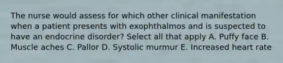 The nurse would assess for which other clinical manifestation when a patient presents with exophthalmos and is suspected to have an endocrine disorder? Select all that apply A. Puffy face B. Muscle aches C. Pallor D. Systolic murmur E. Increased heart rate