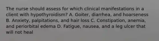 The nurse should assess for which clinical manifestations in a client with hypothyroidism? A. Goiter, diarrhea, and hoarseness B. Anxiety, palpitations, and hair loss C. Constipation, anemia, and periorbital edema D. Fatigue, nausea, and a leg ulcer that will not heal