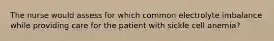 The nurse would assess for which common electrolyte imbalance while providing care for the patient with sickle cell anemia?