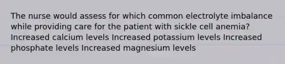 The nurse would assess for which common electrolyte imbalance while providing care for the patient with sickle cell anemia? Increased calcium levels Increased potassium levels Increased phosphate levels Increased magnesium levels