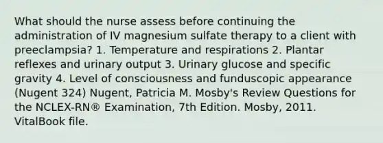 What should the nurse assess before continuing the administration of IV magnesium sulfate therapy to a client with preeclampsia? 1. Temperature and respirations 2. Plantar reflexes and urinary output 3. Urinary glucose and specific gravity 4. Level of consciousness and funduscopic appearance (Nugent 324) Nugent, Patricia M. Mosby's Review Questions for the NCLEX-RN® Examination, 7th Edition. Mosby, 2011. VitalBook file.