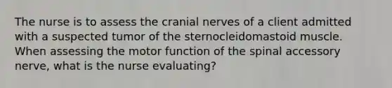 The nurse is to assess the cranial nerves of a client admitted with a suspected tumor of the sternocleidomastoid muscle. When assessing the motor function of the spinal accessory nerve, what is the nurse evaluating?