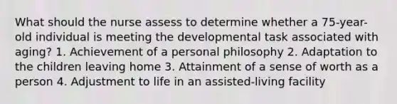 What should the nurse assess to determine whether a 75-year-old individual is meeting the developmental task associated with aging? 1. Achievement of a personal philosophy 2. Adaptation to the children leaving home 3. Attainment of a sense of worth as a person 4. Adjustment to life in an assisted-living facility