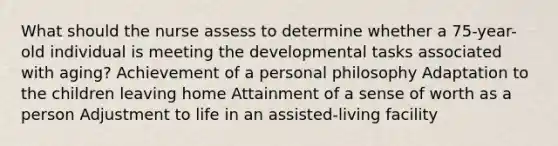 What should the nurse assess to determine whether a 75-year-old individual is meeting the developmental tasks associated with aging? Achievement of a personal philosophy Adaptation to the children leaving home Attainment of a sense of worth as a person Adjustment to life in an assisted-living facility