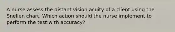 A nurse assess the distant vision acuity of a client using the Snellen chart. Which action should the nurse implement to perform the test with accuracy?