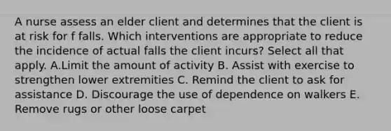 A nurse assess an elder client and determines that the client is at risk for f falls. Which interventions are appropriate to reduce the incidence of actual falls the client incurs? Select all that apply. A.Limit the amount of activity B. Assist with exercise to strengthen lower extremities C. Remind the client to ask for assistance D. Discourage the use of dependence on walkers E. Remove rugs or other loose carpet