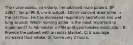 The nurse assess an elderly, immobilized male patient, BP: 138/7, Temp: 96.9, urine output=100ml concentrated urine in the last hour. He has increased respiratory secretions and wet lung sounds. Which nursing action is the most important to implement? A: Administer a PRN antihypertensive medication. B: Provide the patient with an extra blanket. C: Encourage increased fluid intake. D: Turn every 2 hours.