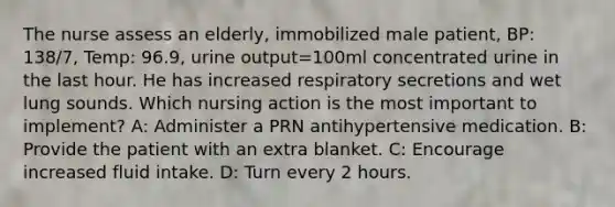 The nurse assess an elderly, immobilized male patient, BP: 138/7, Temp: 96.9, urine output=100ml concentrated urine in the last hour. He has increased respiratory secretions and wet lung sounds. Which nursing action is the most important to implement? A: Administer a PRN antihypertensive medication. B: Provide the patient with an extra blanket. C: Encourage increased fluid intake. D: Turn every 2 hours.