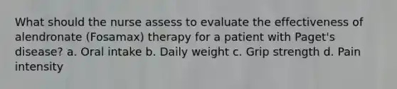 What should the nurse assess to evaluate the effectiveness of alendronate (Fosamax) therapy for a patient with Paget's disease? a. Oral intake b. Daily weight c. Grip strength d. Pain intensity