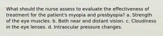 What should the nurse assess to evaluate the effectiveness of treatment for the patient's myopia and presbyopia? a. Strength of the eye muscles. b. Both near and distant vision. c. Cloudiness in the eye lenses. d. Intraocular pressure changes.