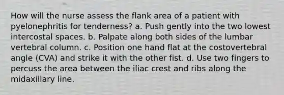 How will the nurse assess the flank area of a patient with pyelonephritis for tenderness? a. Push gently into the two lowest intercostal spaces. b. Palpate along both sides of the lumbar vertebral column. c. Position one hand flat at the costovertebral angle (CVA) and strike it with the other fist. d. Use two fingers to percuss the area between the iliac crest and ribs along the midaxillary line.