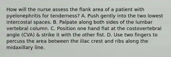 How will the nurse assess the flank area of a patient with pyelonephritis for tenderness? A. Push gently into the two lowest intercostal spaces. B. Palpate along both sides of the lumbar <a href='https://www.questionai.com/knowledge/ki4fsP39zf-vertebral-column' class='anchor-knowledge'>vertebral column</a>. C. Position one hand flat at the costovertebral angle (CVA) & strike it with the other fist. D. Use two fingers to percuss the area between the iliac crest and ribs along the midaxillary line.