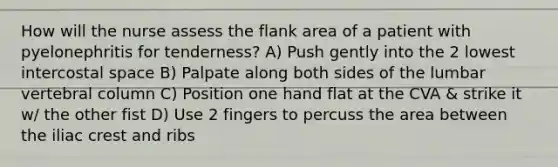 How will the nurse assess the flank area of a patient with pyelonephritis for tenderness? A) Push gently into the 2 lowest intercostal space B) Palpate along both sides of the lumbar vertebral column C) Position one hand flat at the CVA & strike it w/ the other fist D) Use 2 fingers to percuss the area between the iliac crest and ribs