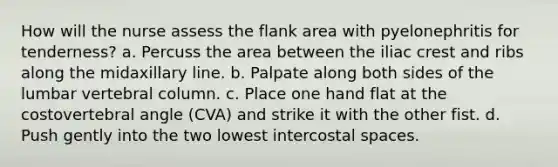 How will the nurse assess the flank area with pyelonephritis for tenderness? a. Percuss the area between the iliac crest and ribs along the midaxillary line. b. Palpate along both sides of the lumbar vertebral column. c. Place one hand flat at the costovertebral angle (CVA) and strike it with the other fist. d. Push gently into the two lowest intercostal spaces.